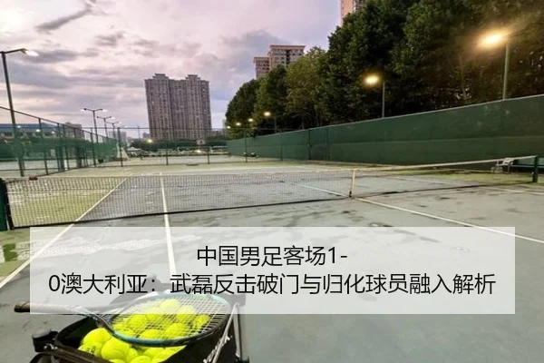 中国男足客场1-0澳大利亚：武磊反击破门与归化球员融入解析